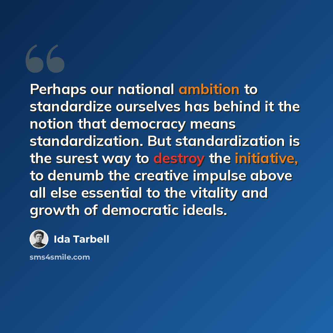“Perhaps our national ambition to standardize ourselves has behind it the notion that democracy means standardization. But standardization is the surest way to destroy the initiative, to denumb the creative impulse above all else essential to the vitality and growth of democratic ideals.” quote by Ida Tarbell