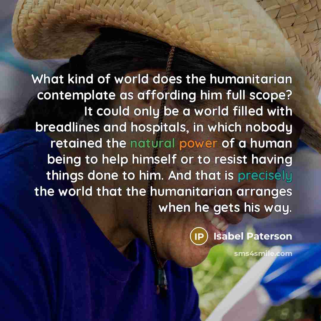 “What kind of world does the humanitarian contemplate as affording him full scope? It could only be a world filled with breadlines and hospitals, in which nobody retained the natural power of a human being to help himself or to resist having things done to him. And that is precisely the world that…” quote by Isabel Paterson