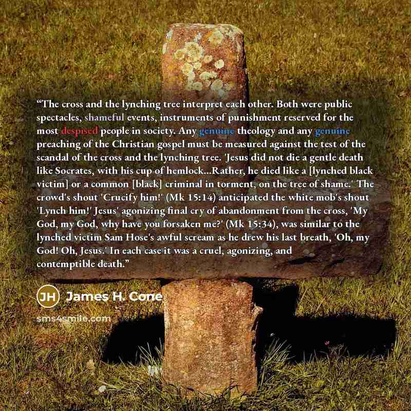 “The cross and the lynching tree interpret each other. Both were public spectacles, shameful events, instruments of punishment reserved for the most despised people in society. Any genuine theology and any genuine preaching of the Christian gospel must be measured against the test of the scandal of…” quote by James H. Cone