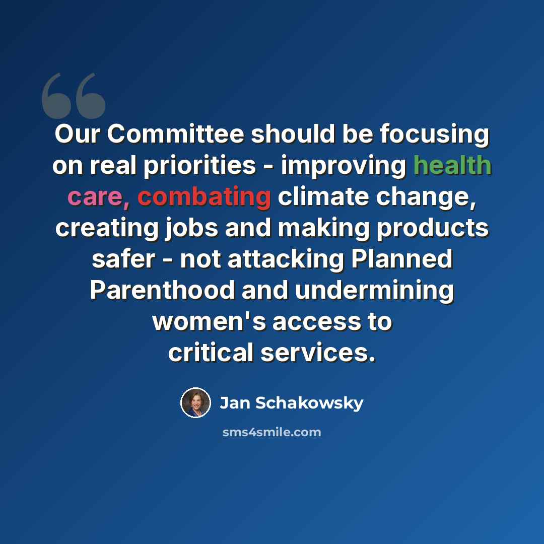 “Our Committee should be focusing on real priorities - improving health care, combating climate change, creating jobs and making products safer - not attacking Planned Parenthood and undermining women's access to critical services.” quote by Jan Schakowsky