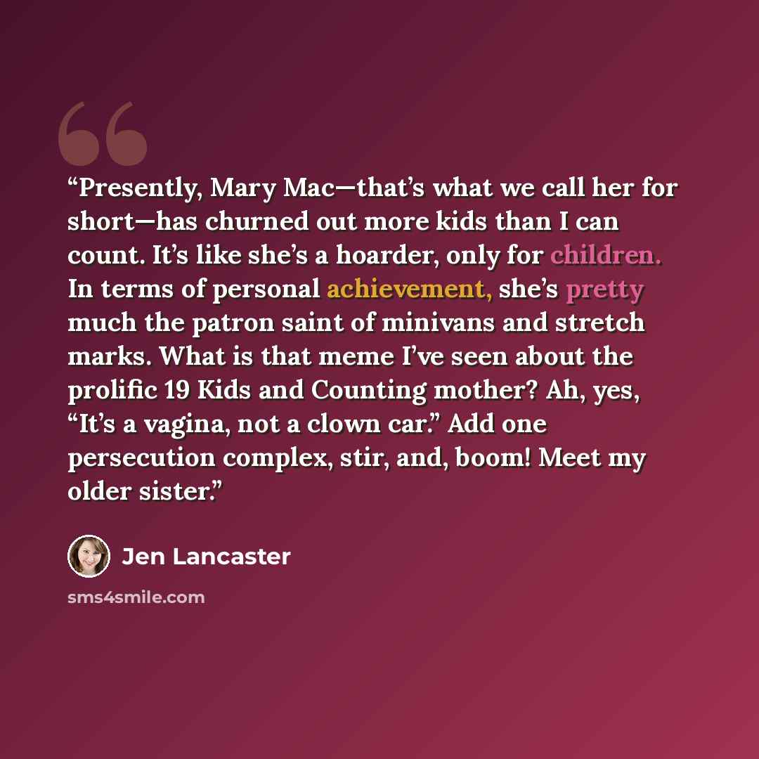 “Presently, Mary Mac—that’s what we call her for short—has churned out more kids than I can count. It’s like she’s a hoarder, only for children. In terms of personal achievement, she’s pretty much the patron saint of minivans and stretch marks. What is that meme I’ve seen about the prolific 19 Kids…” quote by Jen Lancaster
