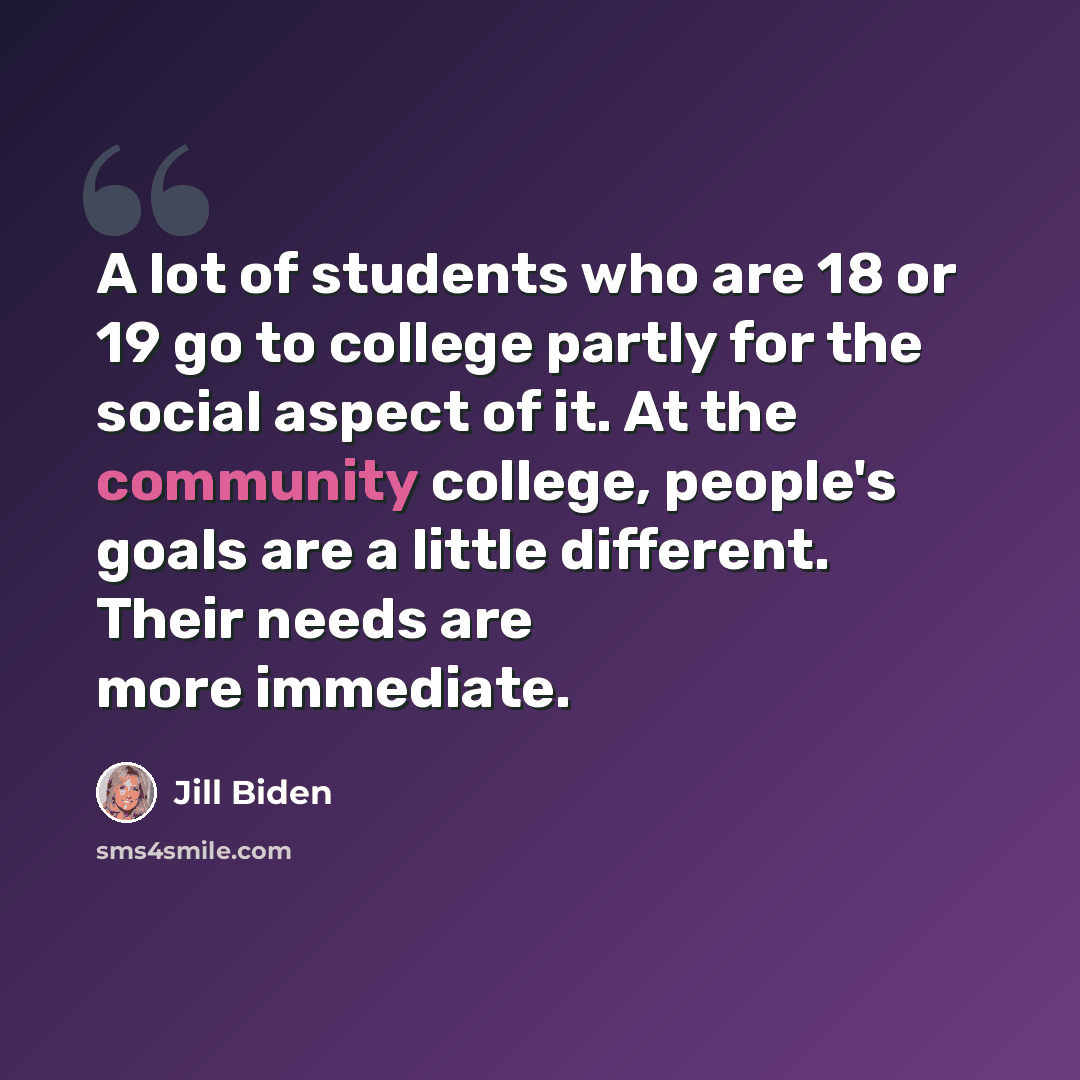 “A lot of students who are 18 or 19 go to college partly for the social aspect of it. At the community college, people's goals are a little different. Their needs are more immediate.” quote by Jill Biden