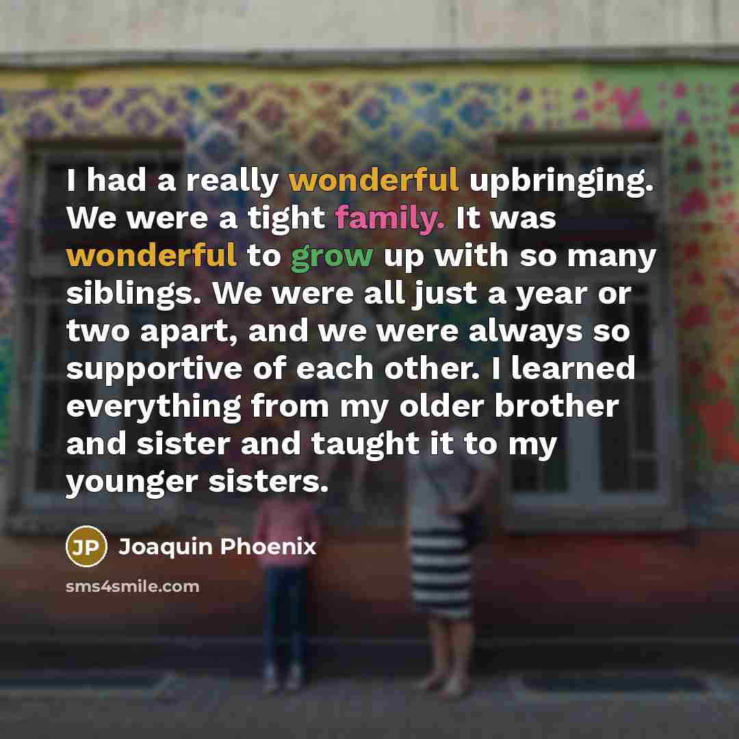 “I had a really wonderful upbringing. We were a tight family. It was wonderful to grow up with so many siblings. We were all just a year or two apart, and we were always so supportive of each other. I learned everything from my older brother and sister and taught it to my younger sisters.” quote by Joaquin Phoenix