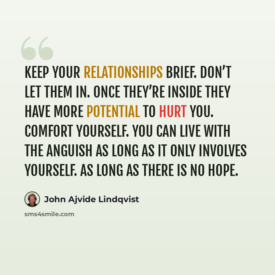 “Keep your relationships brief. Don’t let them in. Once they’re inside they have more potential to hurt you. Comfort yourself. You can live with the anguish as long as it only involves yourself. As long as there is no hope.” quote by John Ajvide Lindqvist