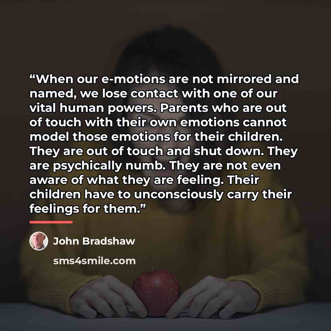 “When our e-motions are not mirrored and named, we lose contact with one of our vital human powers. Parents who are out of touch with their own emotions cannot model those emotions for their children. They are out of touch and shut down. They are psychically numb. They are not even aware of what…” quote by John Bradshaw