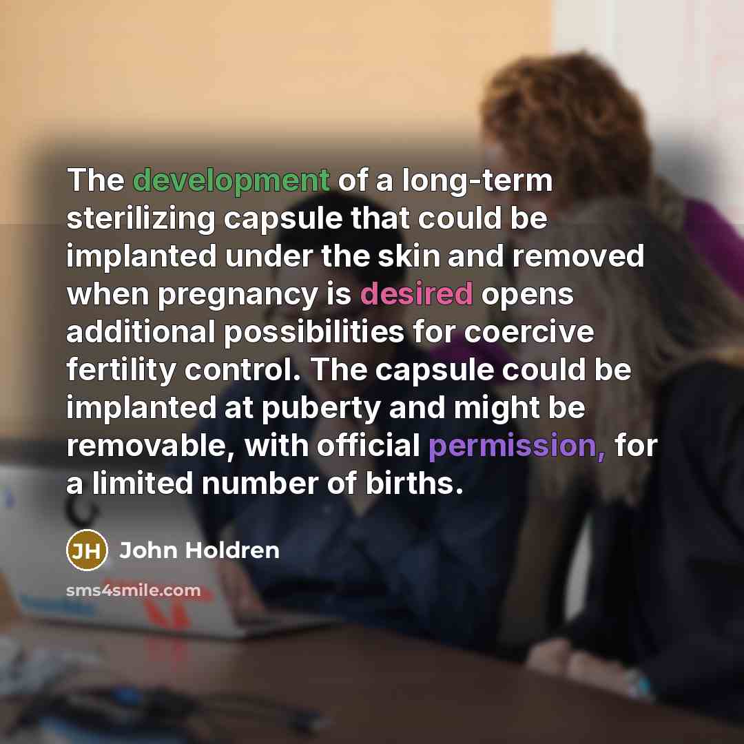 “The development of a long-term sterilizing capsule that could be implanted under the skin and removed when pregnancy is desired opens additional possibilities for coercive fertility control. The capsule could be implanted at puberty and might be removable, with official permission, for a limited…” quote by John Holdren