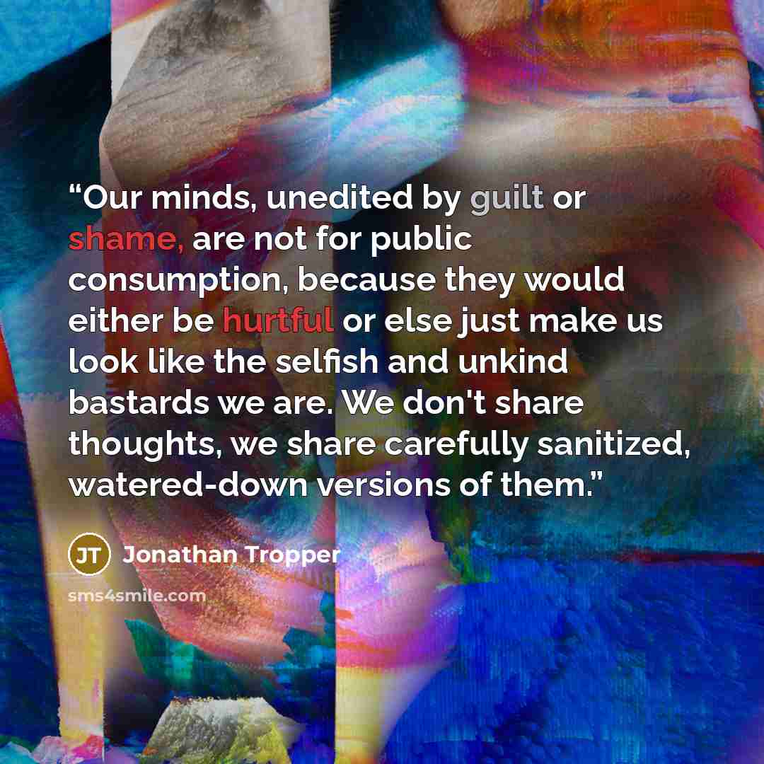 “Our minds, unedited by guilt or shame, are not for public consumption, because they would either be hurtful or else just make us look like the selfish and unkind bastards we are. We don't share thoughts, we share carefully sanitized, watered-down versions of them.” quote by Jonathan Tropper