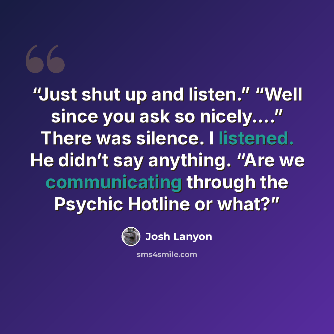 “Just shut up and listen.” “Well since you ask so nicely….” There was silence. I listened. He didn’t say anything. “Are we communicating through the Psychic Hotline or what?” quote by Josh Lanyon