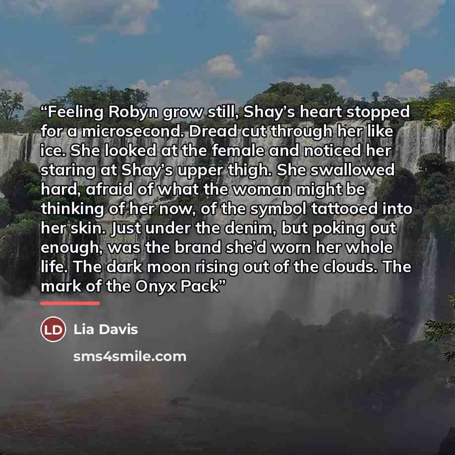 “Feeling Robyn grow still, Shay’s heart stopped for a microsecond. Dread cut through her like ice. She looked at the female and noticed her staring at Shay’s upper thigh. She swallowed hard, afraid of what the woman might be thinking of her now, of the symbol tattooed into her skin. Just under the…” quote by Lia Davis