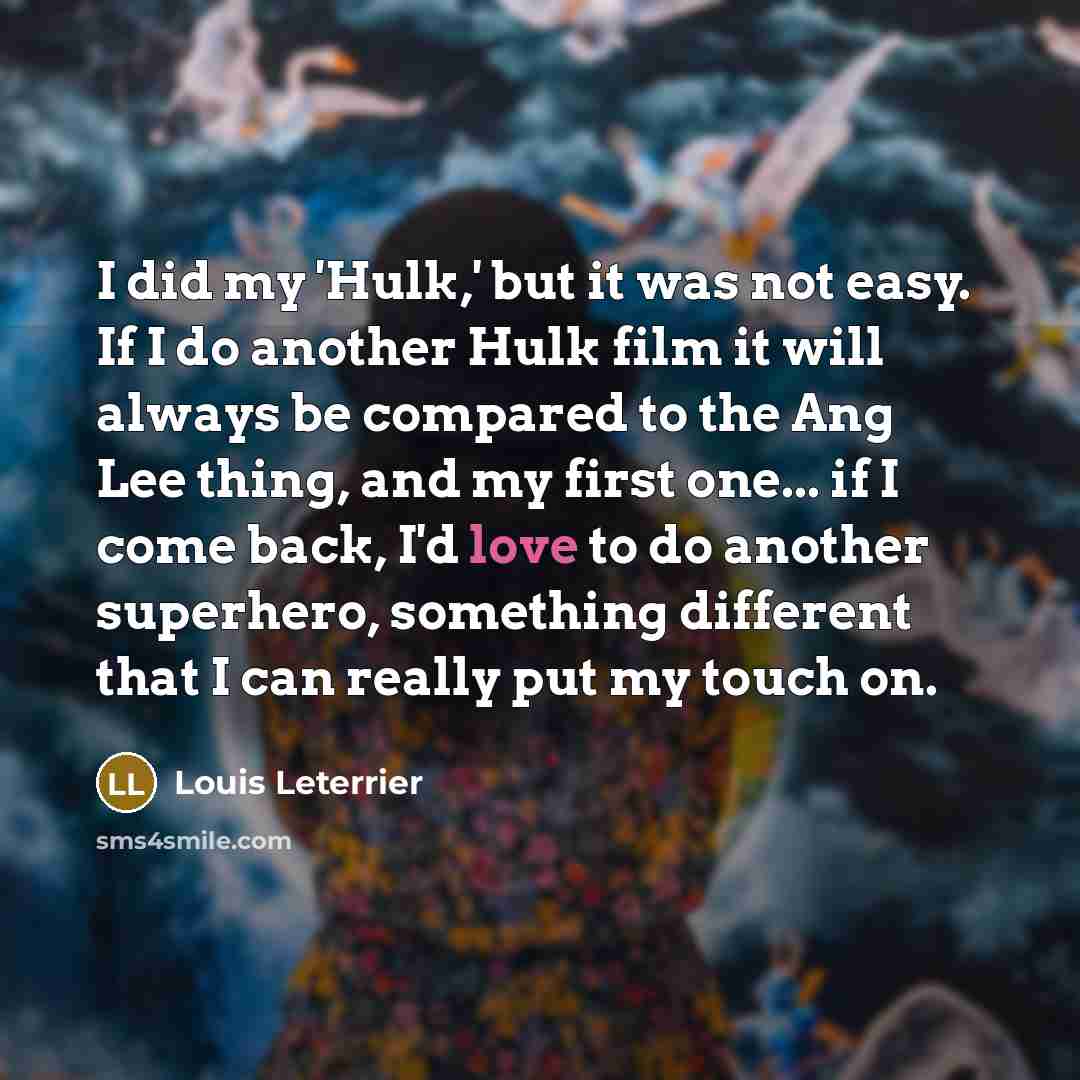 “I did my 'Hulk,' but it was not easy. If I do another Hulk film it will always be compared to the Ang Lee thing, and my first one... if I come back, I'd love to do another superhero, something different that I can really put my touch on.” quote by Louis Leterrier