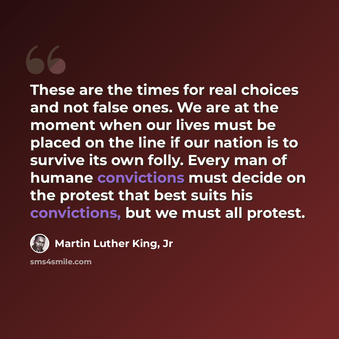 “These are the times for real choices and not false ones. We are at the moment when our lives must be placed on the line if our nation is to survive its own folly. Every man of humane convictions must decide on the protest that best suits his convictions, but we must all protest.” quote by Martin Luther King, Jr