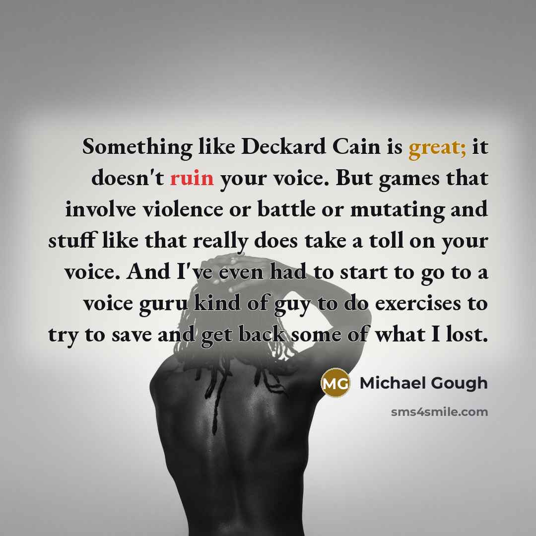 “Something like Deckard Cain is great; it doesn't ruin your voice. But games that involve violence or battle or mutating and stuff like that really does take a toll on your voice. And I've even had to start to go to a voice guru kind of guy to do exercises to try to save and get back some of what I…” quote by Michael Gough