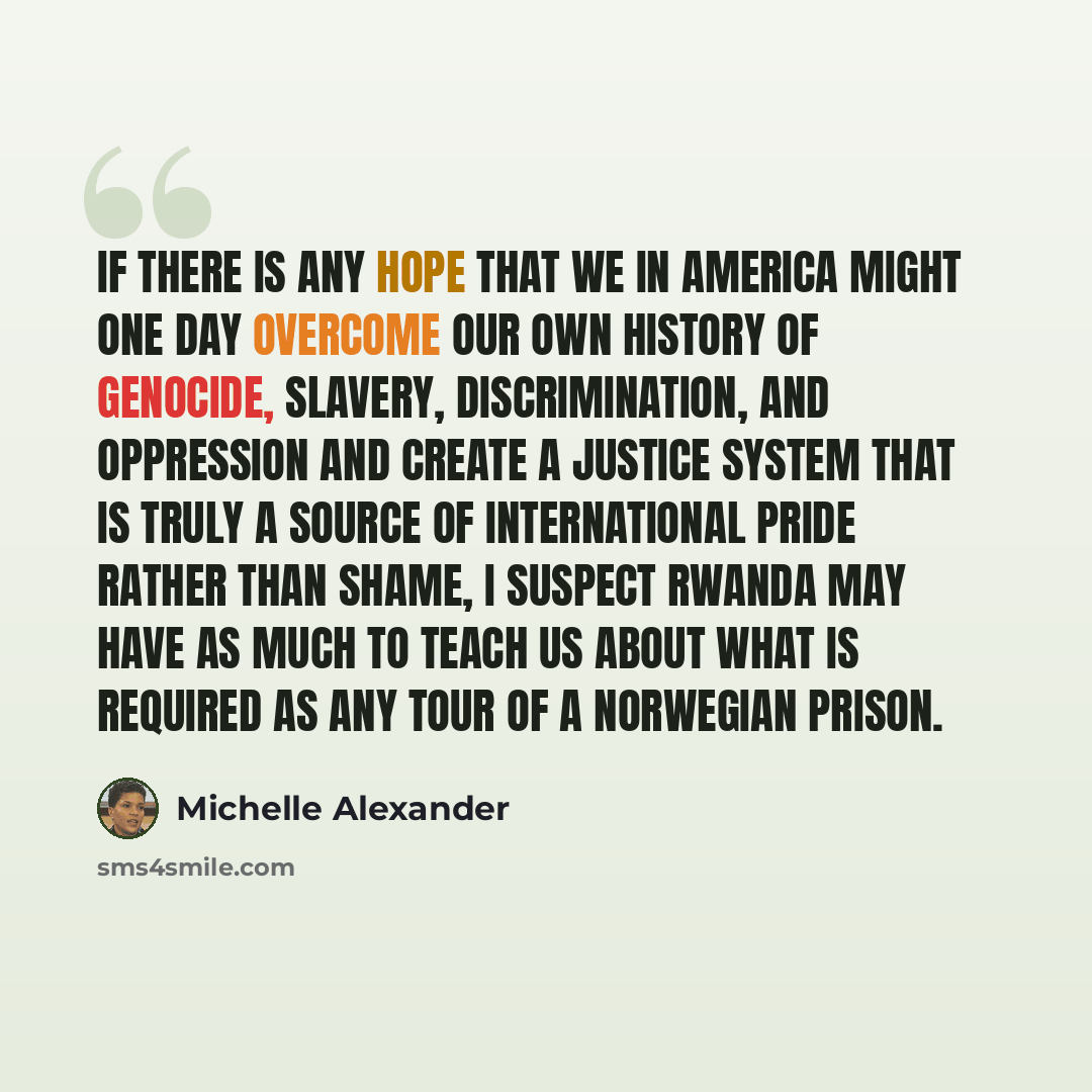 “If there is any hope that we in America might one day overcome our own history of genocide, slavery, discrimination, and oppression and create a justice system that is truly a source of international pride rather than shame, I suspect Rwanda may have as much to teach us about what is required as…” quote by Michelle Alexander