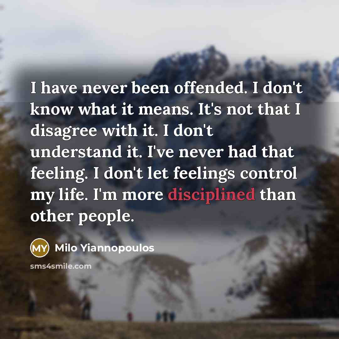“I have never been offended. I don't know what it means. It's not that I disagree with it. I don't understand it. I've never had that feeling. I don't let feelings control my life. I'm more disciplined than other people.” quote by Milo Yiannopoulos