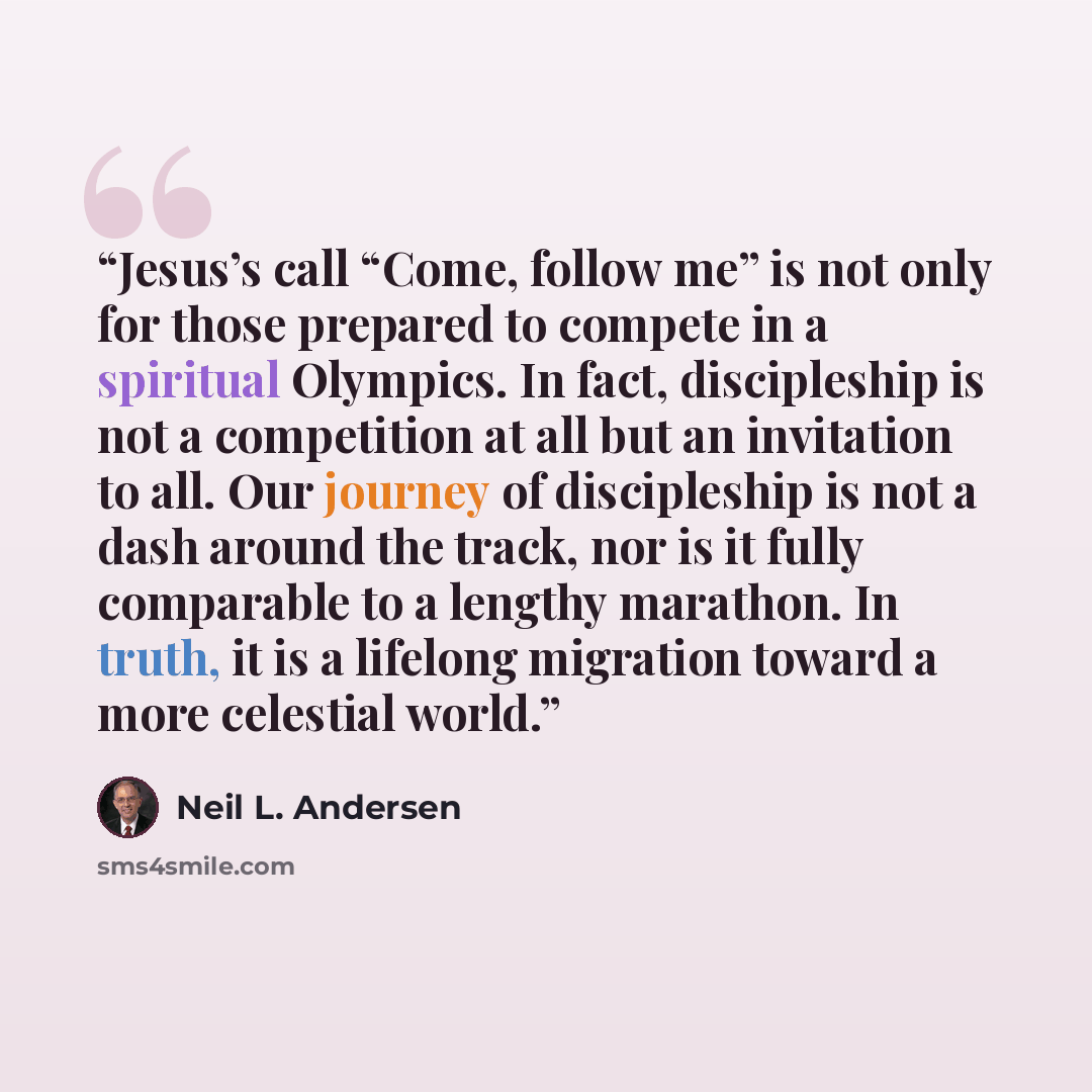 “Jesus’s call “Come, follow me” is not only for those prepared to compete in a spiritual Olympics. In fact, discipleship is not a competition at all but an invitation to all. Our journey of discipleship is not a dash around the track, nor is it fully comparable to a lengthy marathon. In truth, it…” quote by Neil L. Andersen