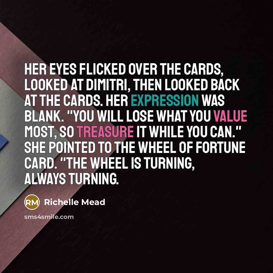 “Her eyes flicked over the cards, looked at Dimitri, then looked back at the cards. Her expression was blank. "You will lose what you value most, so treasure it while you can." She pointed to the Wheel of Fortune card. "The wheel is turning, always turning.” quote by Richelle Mead
