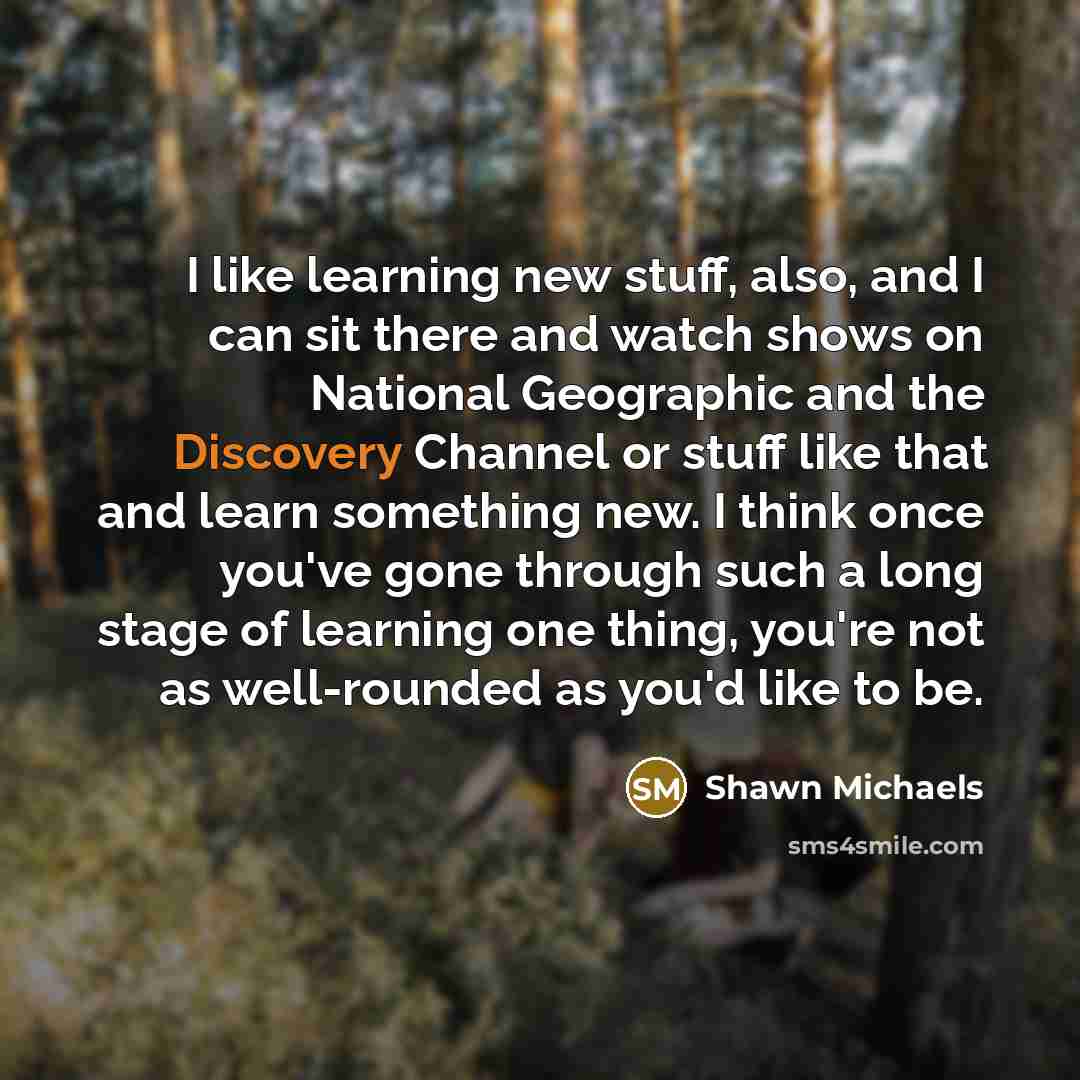 “I like learning new stuff, also, and I can sit there and watch shows on National Geographic and the Discovery Channel or stuff like that and learn something new. I think once you've gone through such a long stage of learning one thing, you're not as well-rounded as you'd like to be.” quote by Shawn Michaels