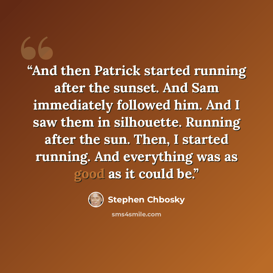 “And then Patrick started running after the sunset. And Sam immediately followed him. And I saw them in silhouette. Running after the sun. Then, I started running. And everything was as good as it could be.” quote by Stephen Chbosky