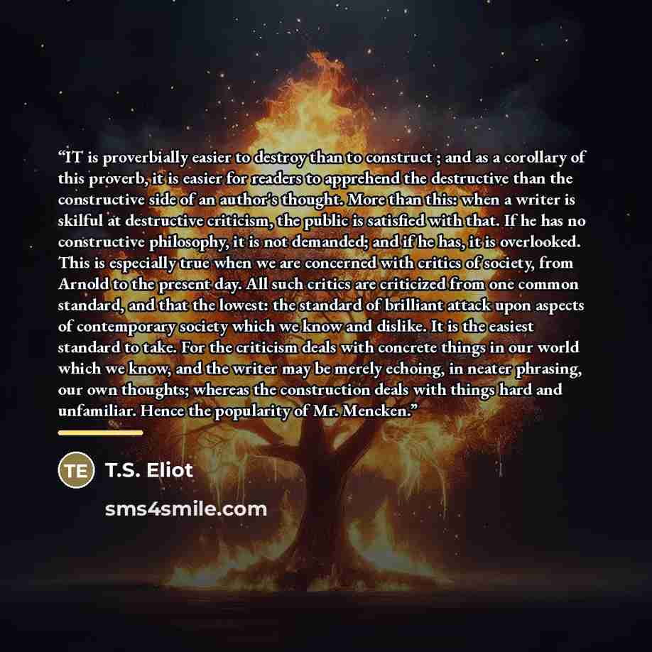 “IT is proverbially easier to destroy than to construct ; and as a corollary of this proverb, it is easier for readers to apprehend the destructive than the constructive side of an author's thought. More than this: when a writer is skilful at destructive criticism, the public is satisfied with…” quote by T.S. Eliot