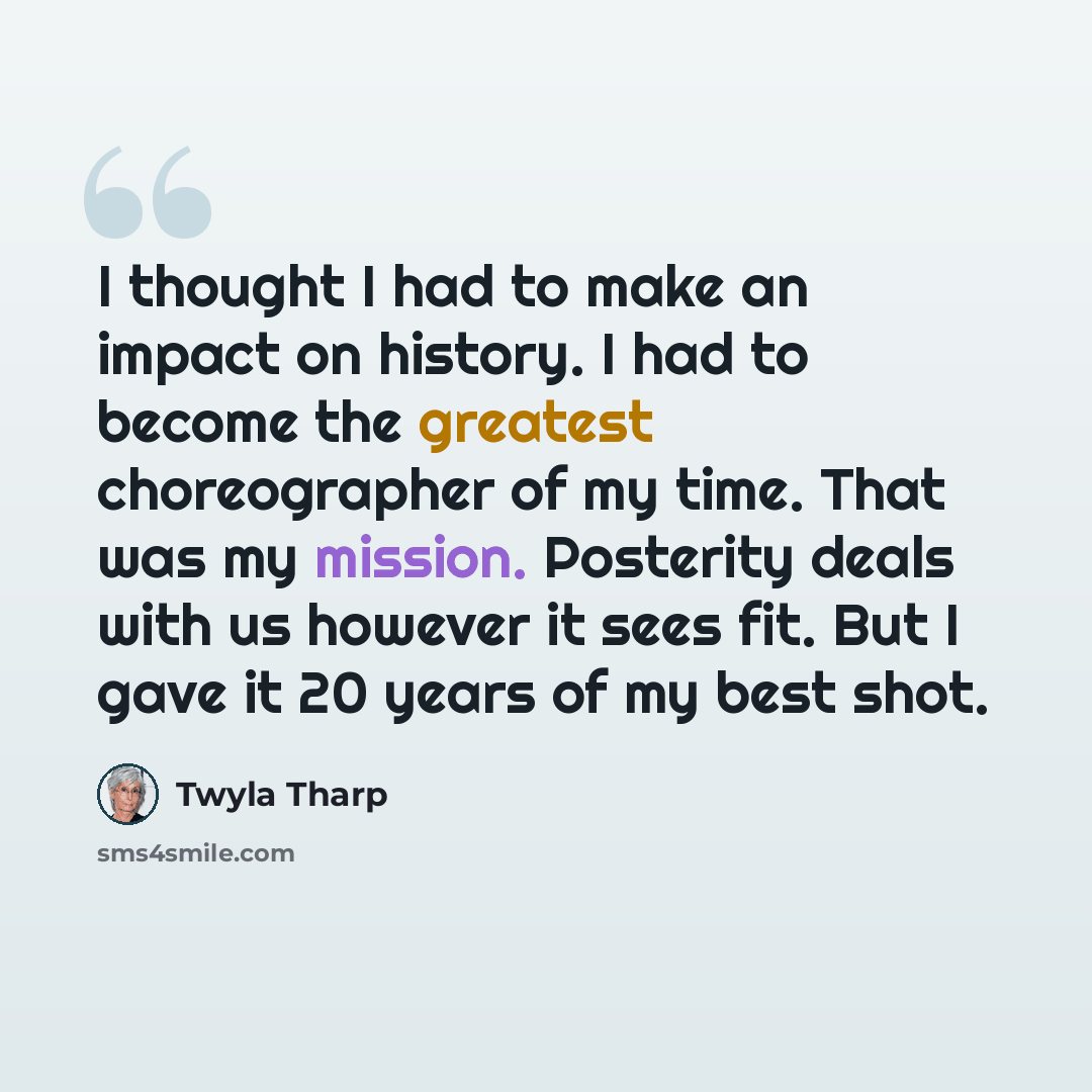 “I thought I had to make an impact on history. I had to become the greatest choreographer of my time. That was my mission. Posterity deals with us however it sees fit. But I gave it 20 years of my best shot.” quote by Twyla Tharp
