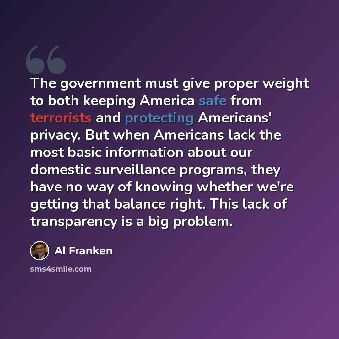 “The government must give proper weight to both keeping America safe from terrorists and protecting Americans' privacy. But when Americans lack the most basic information about our domestic surveillance programs, they have no way of knowing whether we're getting that balance right. This lack of…” quote by Al Franken