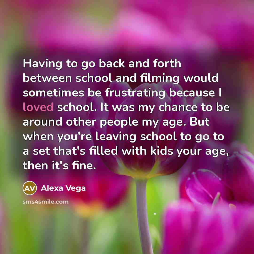 “Having to go back and forth between school and filming would sometimes be frustrating because I loved school. It was my chance to be around other people my age. But when you're leaving school to go to a set that's filled with kids your age, then it's fine.” quote by Alexa Vega