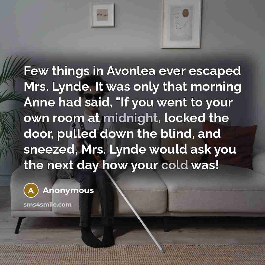 “Few things in Avonlea ever escaped Mrs. Lynde. It was only that morning Anne had said, "If you went to your own room at midnight, locked the door, pulled down the blind, and sneezed, Mrs. Lynde would ask you the next day how your cold was!” quote by Anonymous