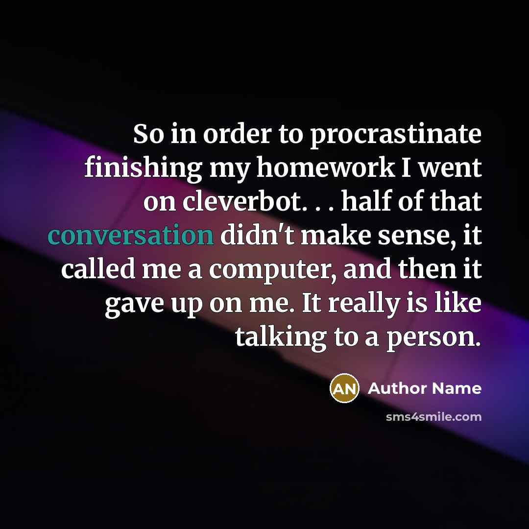 “So in order to procrastinate finishing my homework I went on cleverbot. . . half of that conversation didn't make sense, it called me a computer, and then it gave up on me. It really is like talking to a person.” quote by Author Name