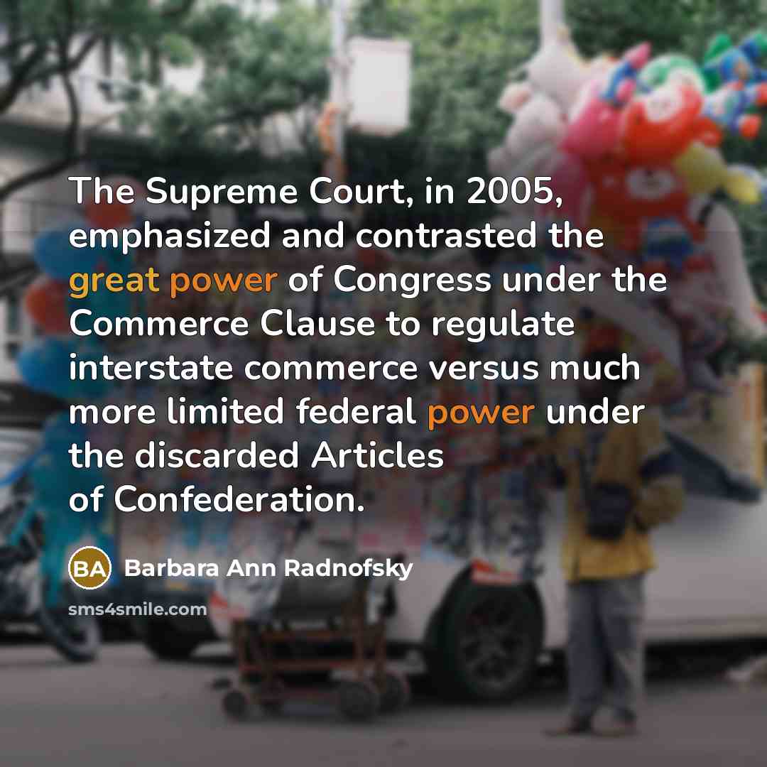 “The Supreme Court, in 2005, emphasized and contrasted the great power of Congress under the Commerce Clause to regulate interstate commerce versus much more limited federal power under the discarded Articles of Confederation.” quote by Barbara Ann Radnofsky