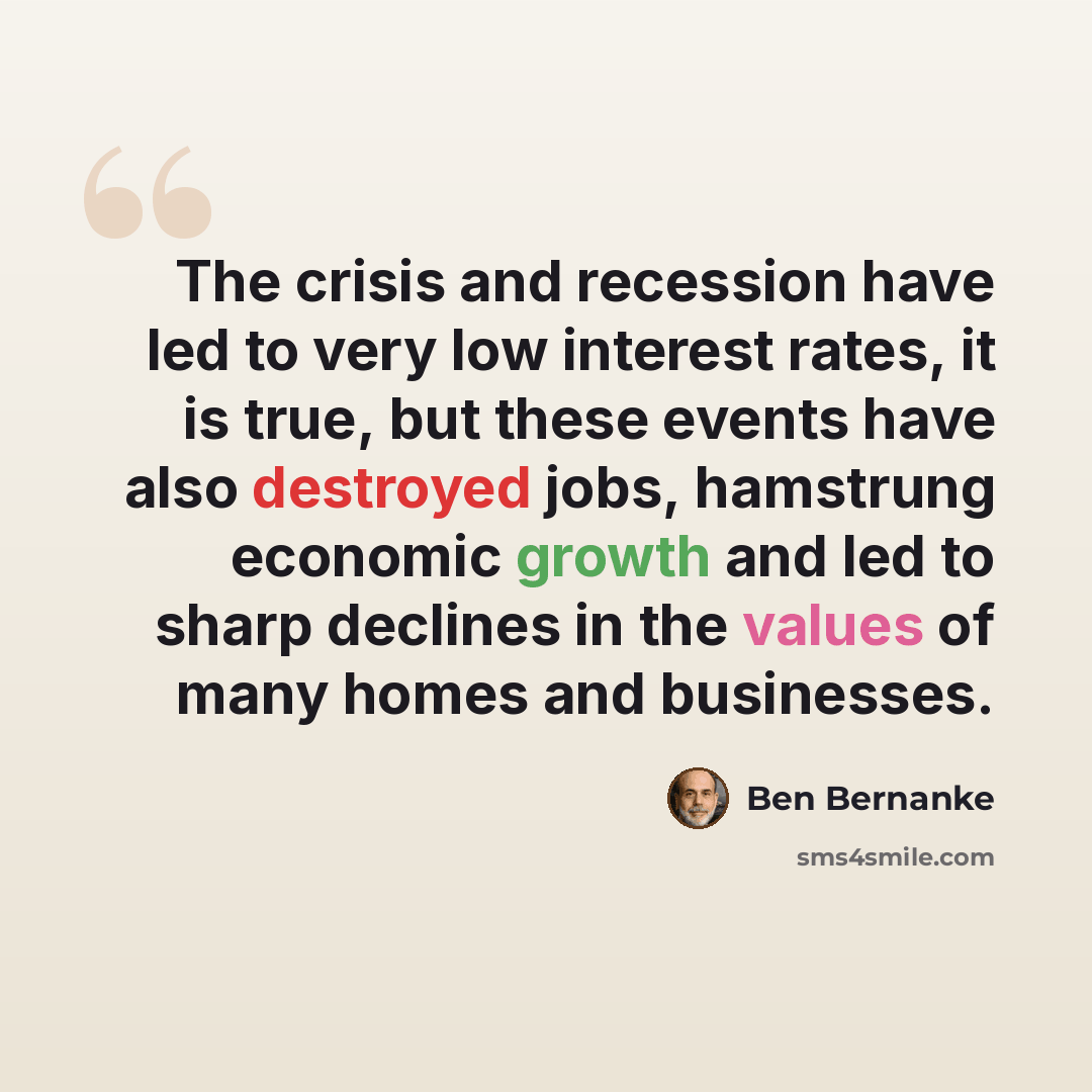 “The crisis and recession have led to very low interest rates, it is true, but these events have also destroyed jobs, hamstrung economic growth and led to sharp declines in the values of many homes and businesses.” quote by Ben Bernanke