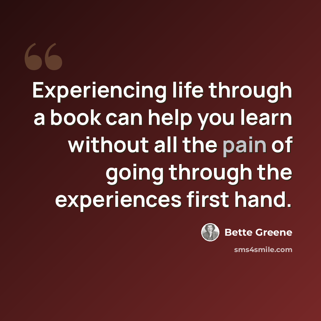 “Experiencing life through a book can help you learn without all the pain of going through the experiences first hand.” quote by Bette Greene