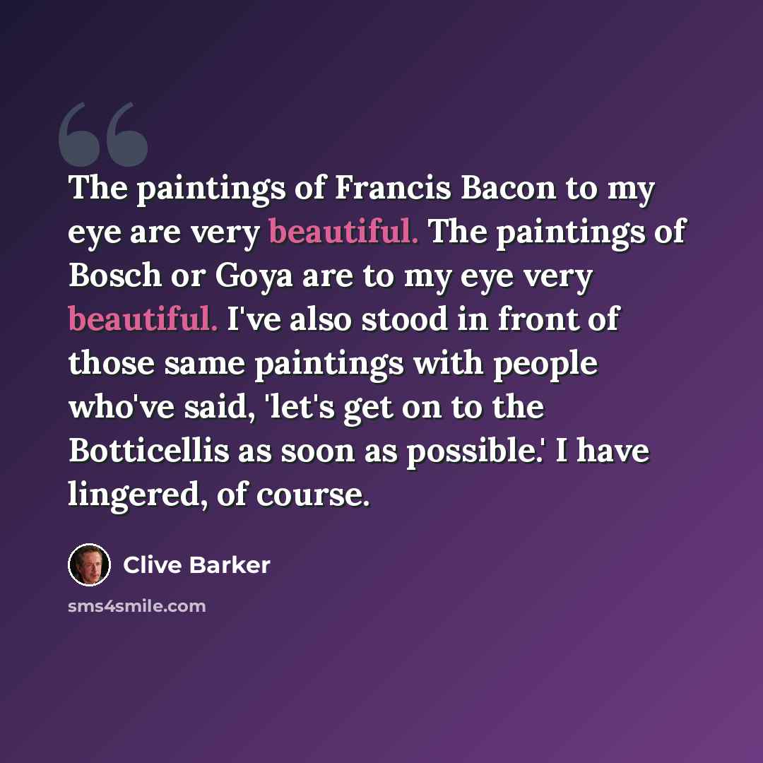 “The paintings of Francis Bacon to my eye are very beautiful. The paintings of Bosch or Goya are to my eye very beautiful. I've also stood in front of those same paintings with people who've said, 'let's get on to the Botticellis as soon as possible.' I have lingered, of course.” quote by Clive Barker