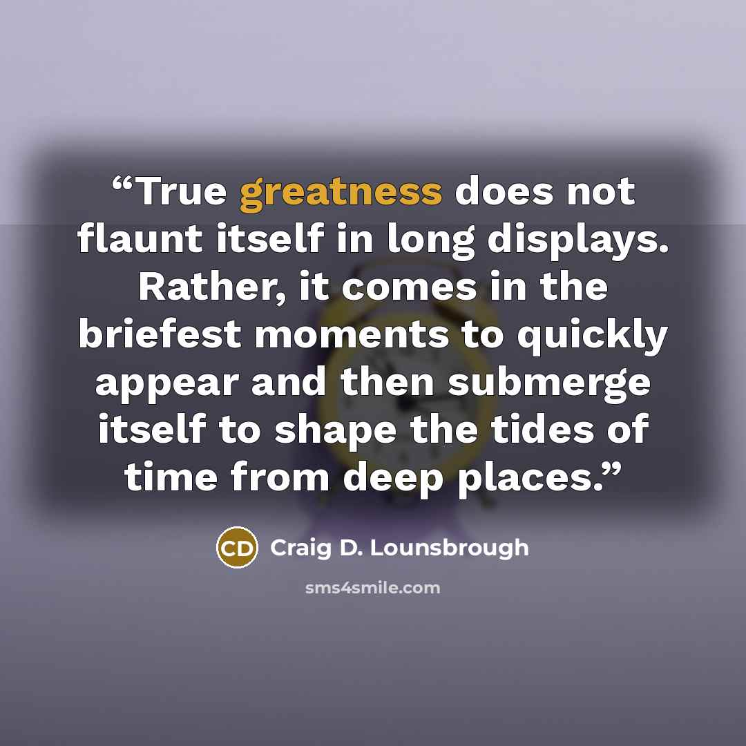 “True greatness does not flaunt itself in long displays. Rather, it comes in the briefest moments to quickly appear and then submerge itself to shape the tides of time from deep places.” quote by Craig D. Lounsbrough