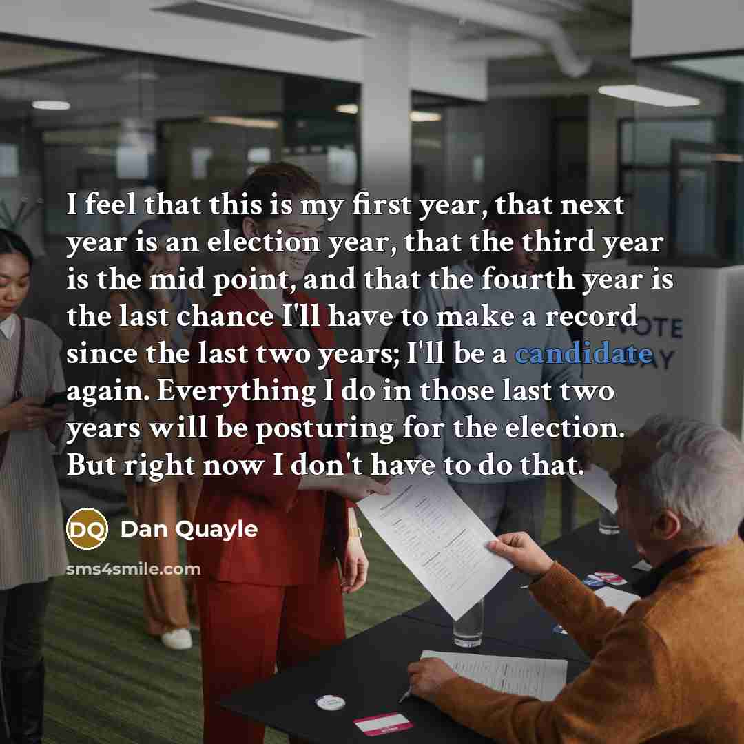 “I feel that this is my first year, that next year is an election year, that the third year is the mid point, and that the fourth year is the last chance I'll have to make a record since the last two years; I'll be a candidate again. Everything I do in those last two years will be posturing for the…” quote by Dan Quayle