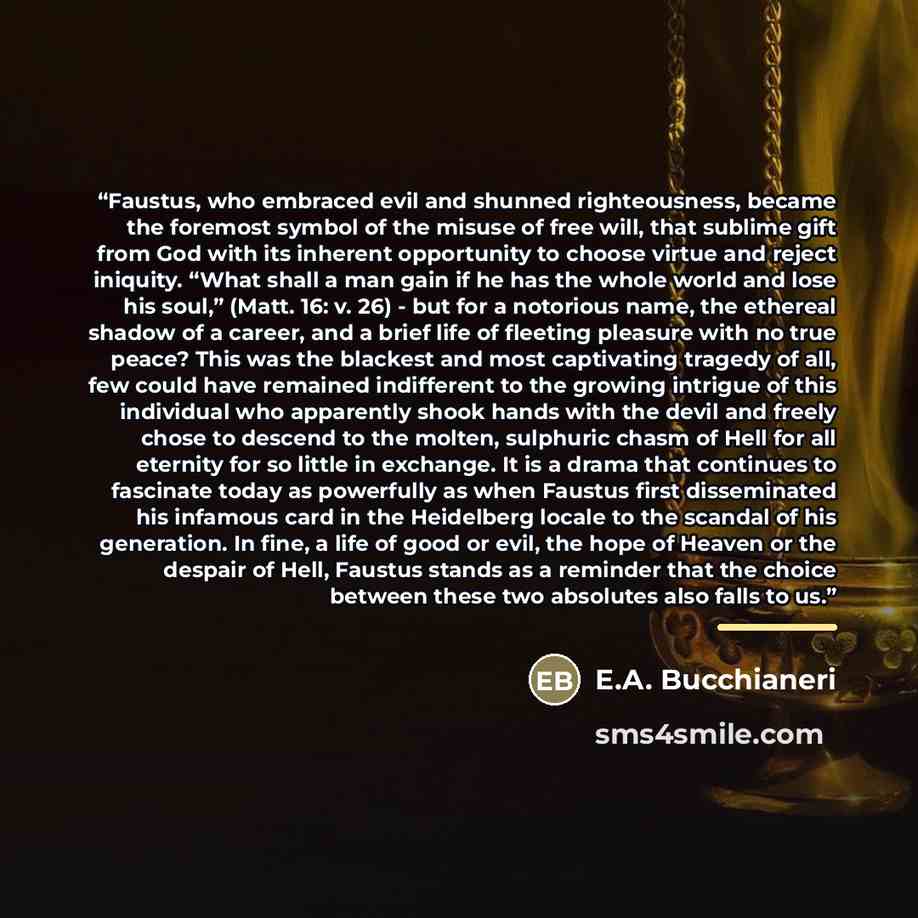 “Faustus, who embraced evil and shunned righteousness, became the foremost symbol of the misuse of free will, that sublime gift from God with its inherent opportunity to choose virtue and reject iniquity. “What shall a man gain if he has the whole world and lose his soul,” (Matt. 16: v. 26) - but…” quote by E.A. Bucchianeri