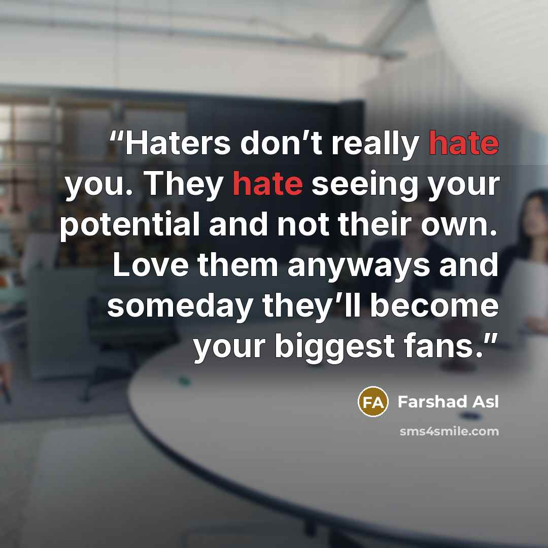 “Haters don’t really hate you. They hate seeing your potential and not their own. Love them anyways and someday they’ll become your biggest fans.” quote by Farshad Asl