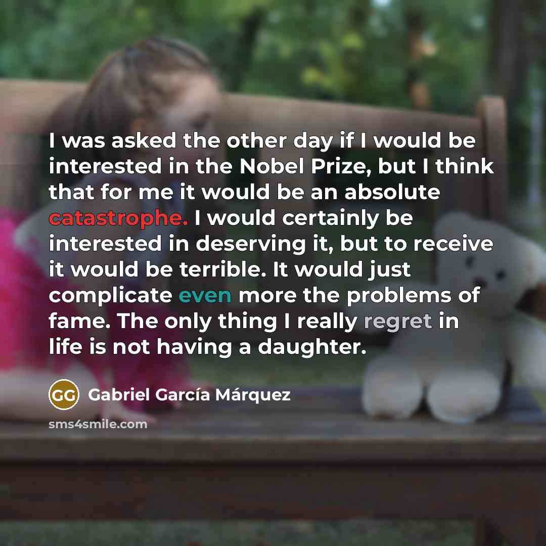 “I was asked the other day if I would be interested in the Nobel Prize, but I think that for me it would be an absolute catastrophe. I would certainly be interested in deserving it, but to receive it would be terrible. It would just complicate even more the problems of fame. The only thing I really…” quote by Gabriel Garcia Marquez