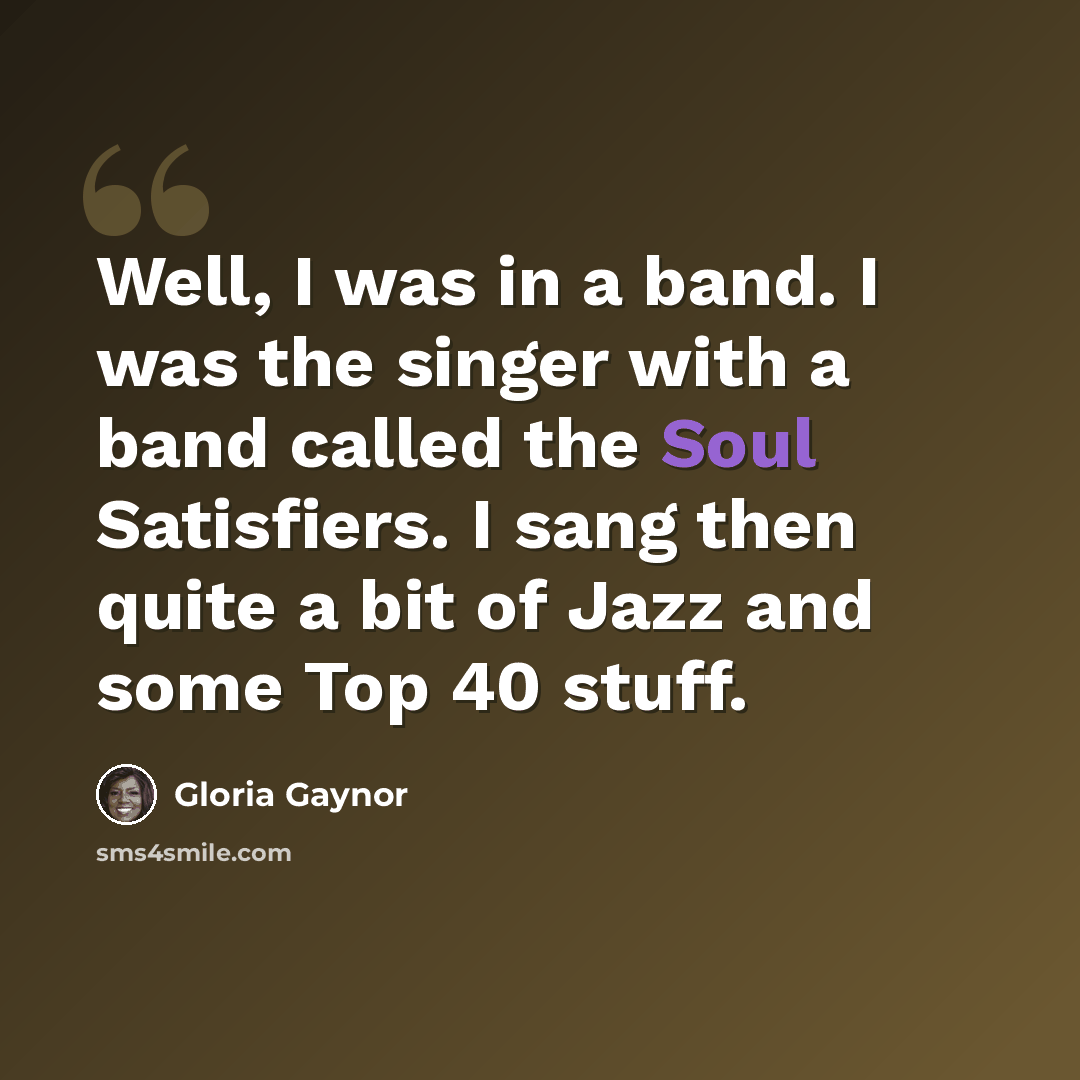 “Well, I was in a band. I was the singer with a band called the Soul Satisfiers. I sang then quite a bit of Jazz and some Top 40 stuff.” quote by Gloria Gaynor