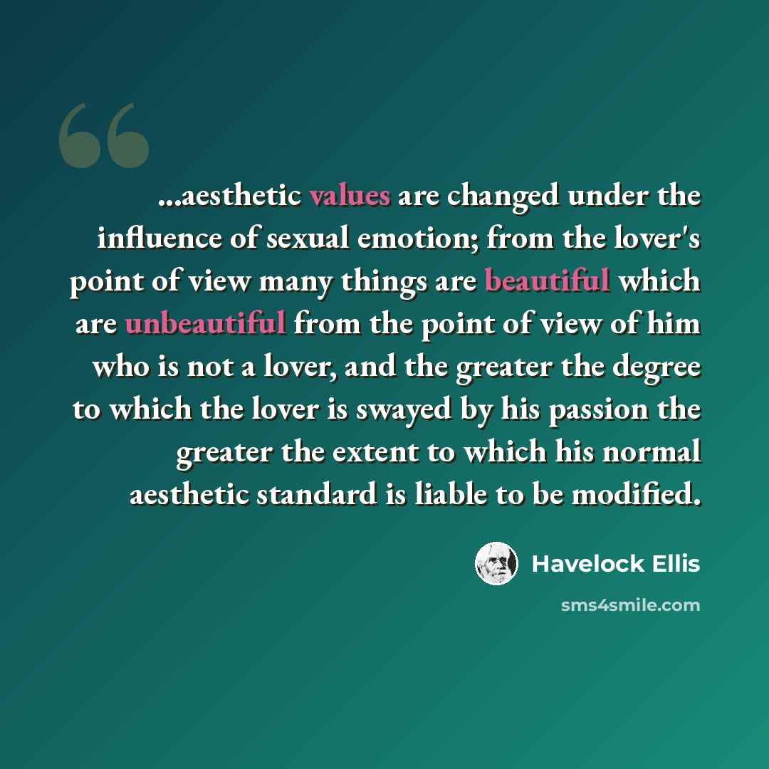 “...aesthetic values are changed under the influence of sexual emotion; from the lover's point of view many things are beautiful which are unbeautiful from the point of view of him who is not a lover, and the greater the degree to which the lover is swayed by his passion the greater the extent to…” quote by Havelock Ellis