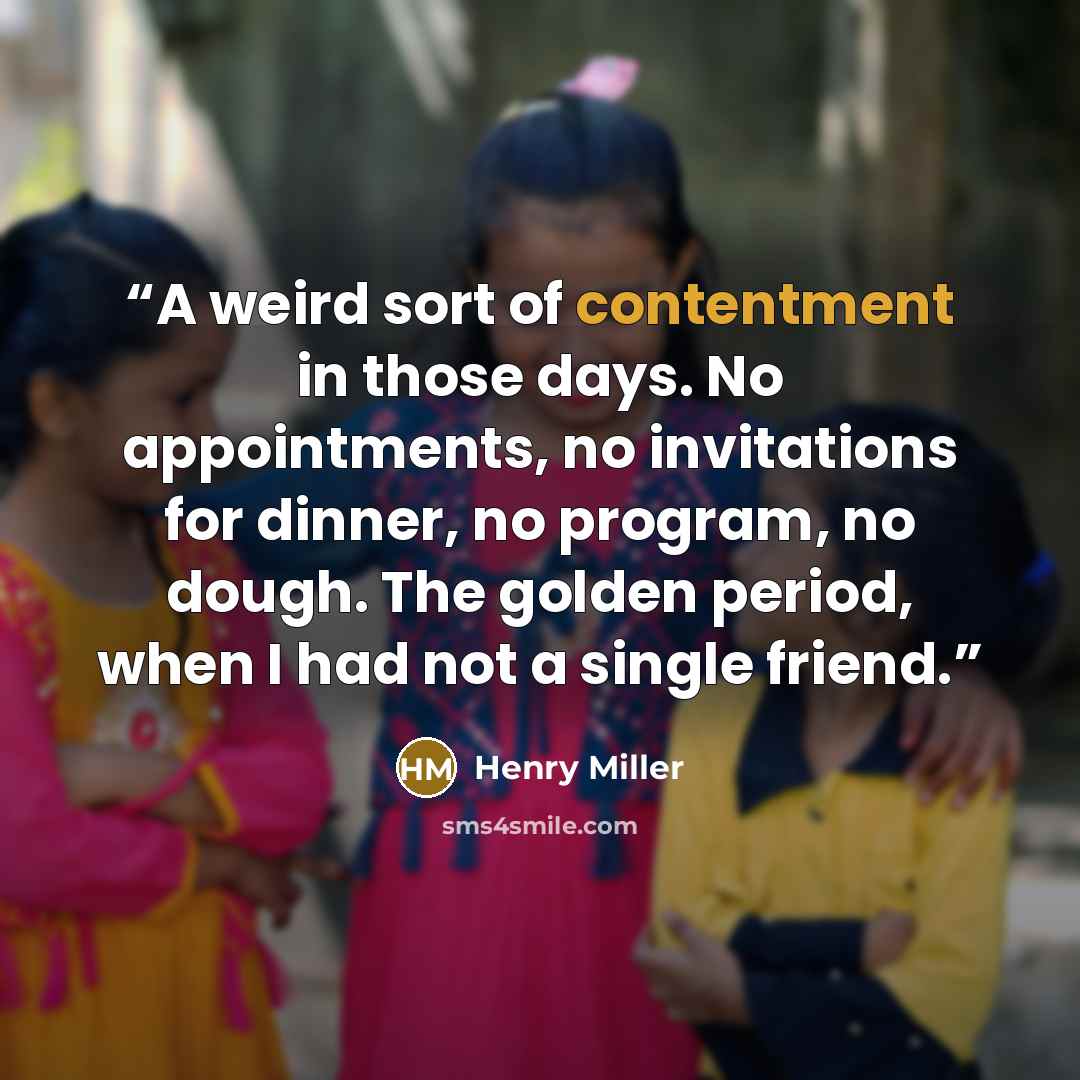 “A weird sort of contentment in those days. No appointments, no invitations for dinner, no program, no dough. The golden period, when I had not a single friend.” quote by Henry Miller