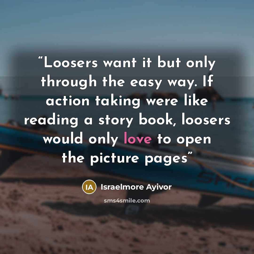 “Loosers want it but only through the easy way. If action taking were like reading a story book, loosers would only love to open the picture pages” quote by Israelmore Ayivor