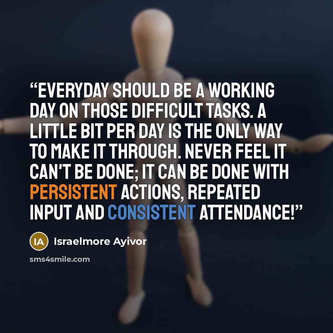 “Everyday should be a working day on those difficult tasks. A little bit per day is the only way to make it through. Never feel it can't be done; it can be done with persistent actions, repeated input and consistent attendance!” quote by Israelmore Ayivor