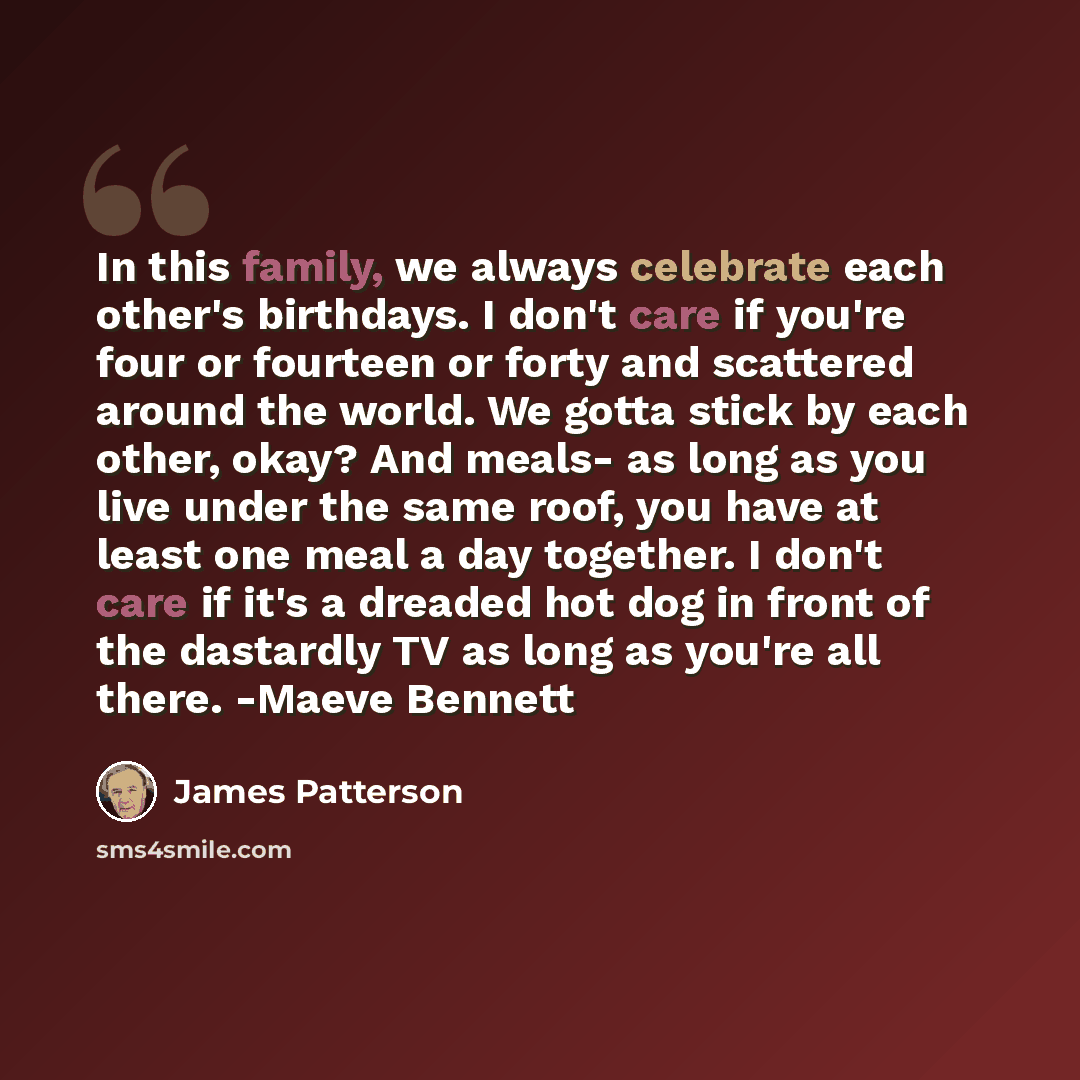 “In this family, we always celebrate each other's birthdays. I don't care if you're four or fourteen or forty and scattered around the world. We gotta stick by each other, okay? And meals- as long as you live under the same roof, you have at least one meal a day together. I don't care if it's a…” quote by James Patterson