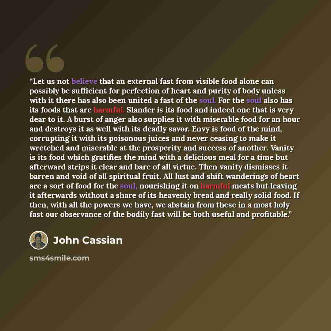 “Let us not believe that an external fast from visible food alone can possibly be sufficient for perfection of heart and purity of body unless with it there has also been united a fast of the soul. For the soul also has its foods that are harmful. Slander is its food and indeed one that is very…” quote by John Cassian