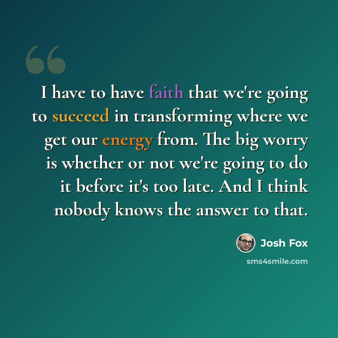 “I have to have faith that we're going to succeed in transforming where we get our energy from. The big worry is whether or not we're going to do it before it's too late. And I think nobody knows the answer to that.” quote by Josh Fox