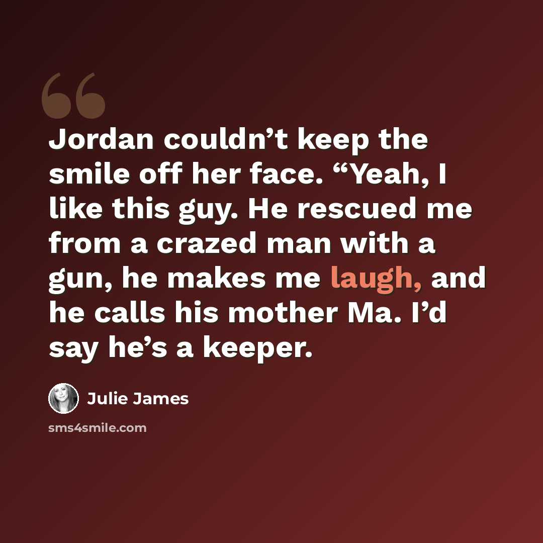 “Jordan couldn’t keep the smile off her face. “Yeah, I like this guy. He rescued me from a crazed man with a gun, he makes me laugh, and he calls his mother Ma. I’d say he’s a keeper.” quote by Julie James