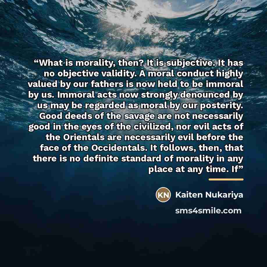 “What is morality, then? It is subjective. It has no objective validity. A moral conduct highly valued by our fathers is now held to be immoral by us. Immoral acts now strongly denounced by us may be regarded as moral by our posterity. Good deeds of the savage are not necessarily good in the eyes…” quote by Kaiten Nukariya