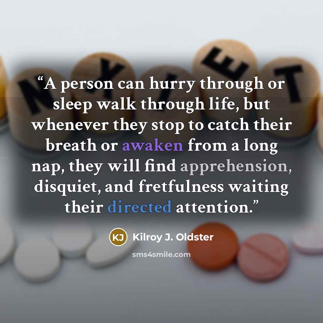 “A person can hurry through or sleep walk through life, but whenever they stop to catch their breath or awaken from a long nap, they will find apprehension, disquiet, and fretfulness waiting their directed attention.” quote by Kilroy J. Oldster