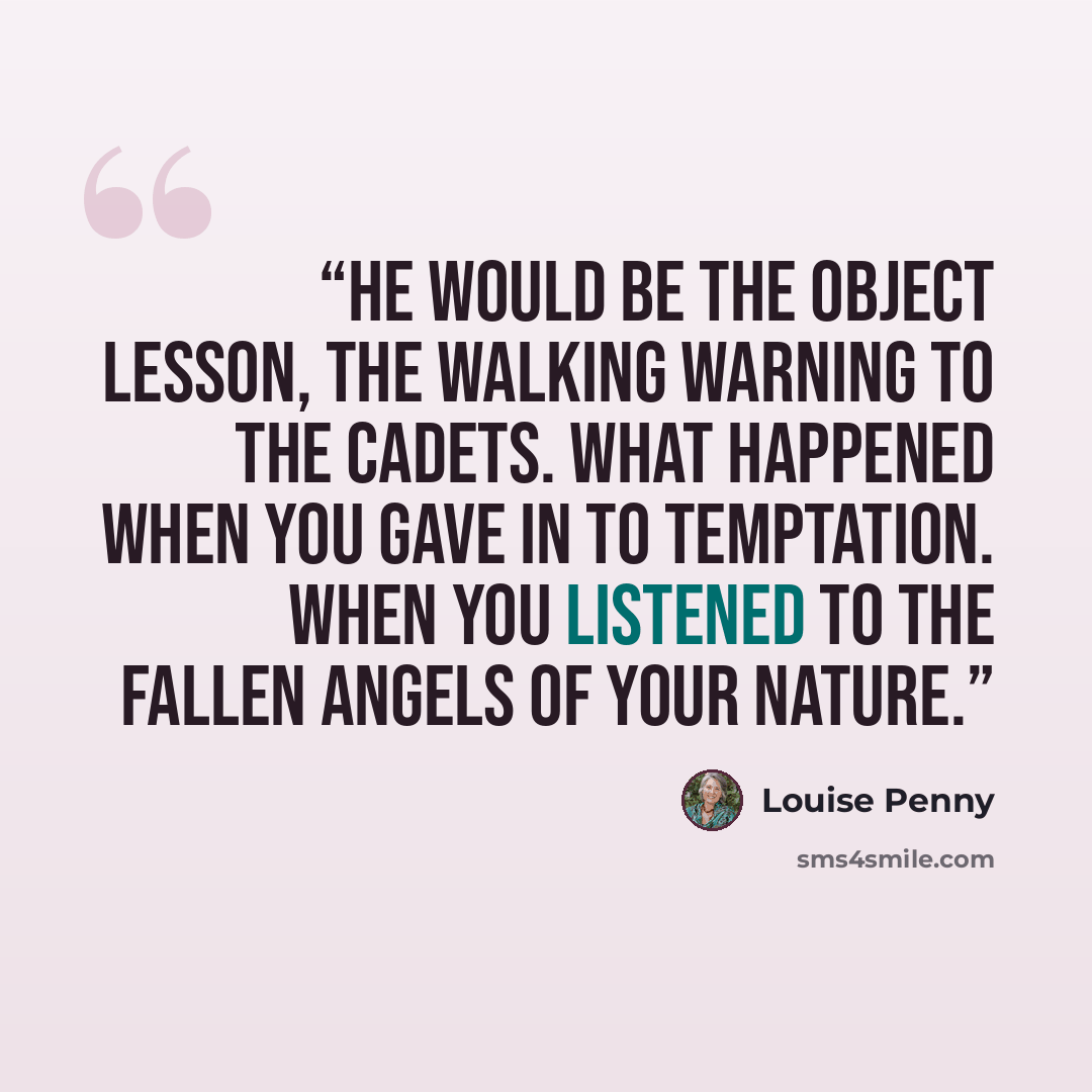 “He would be the object lesson, the walking warning to the cadets. What happened when you gave in to temptation. When you listened to the fallen angels of your nature.” quote by Louise Penny