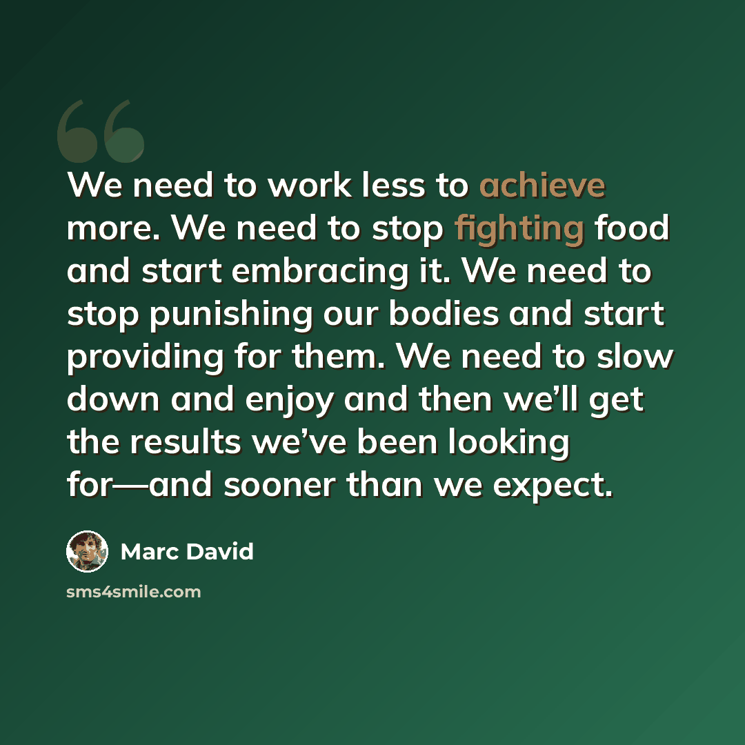 “We need to work less to achieve more. We need to stop fighting food and start embracing it. We need to stop punishing our bodies and start providing for them. We need to slow down and enjoy and then we’ll get the results we’ve been looking for—and sooner than we expect.” quote by Marc David